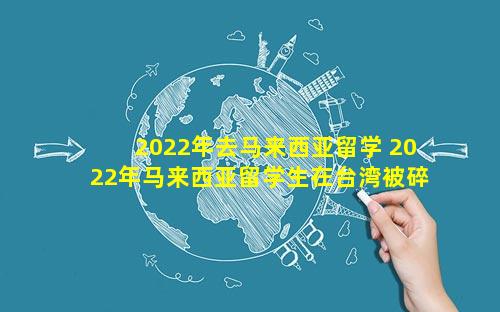 2022年去马来西亚留学 2022年马来西亚留学生在台湾被碎尸案